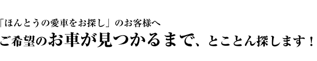 「ほんとうの愛車をお探し」のお客様へご希望のお車が見つかるまで、とことん探します！