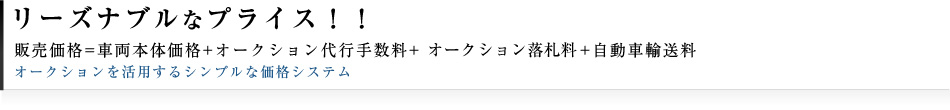 リーズナブルなプライス。販売価格=車両本体価格+オークション代行手数料+オークション落札料+自動車輸送料オークションを活用するシンプルな価格システム